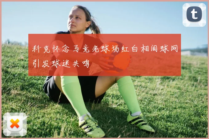 科克怀念马竞老球场红白相间球网引发球迷共鸣