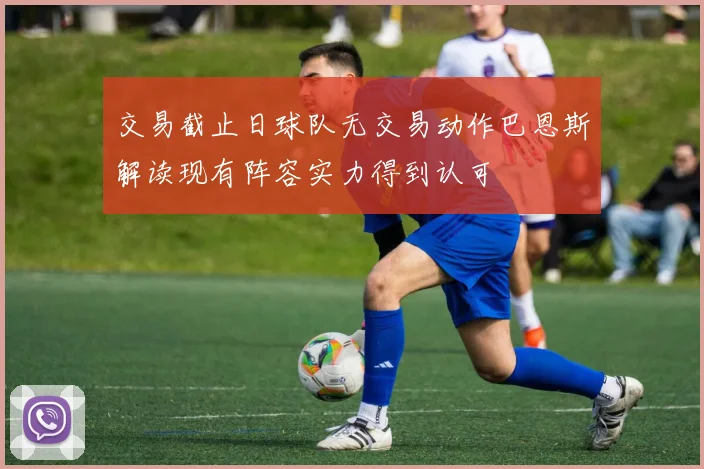交易截止日球队无交易动作巴恩斯解读现有阵容实力得到认可