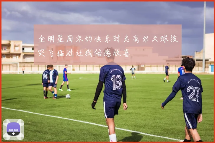 全明星周末的快乐时光高尔夫球技突飞猛进让我倍感欣喜
