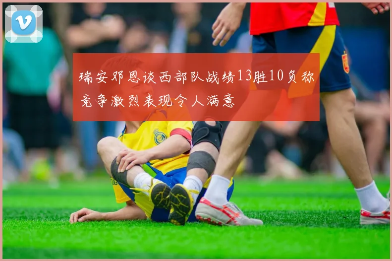 瑞安邓恩谈西部队战绩13胜10负称竞争激烈表现令人满意