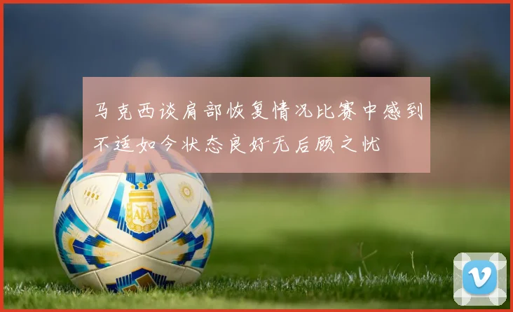 马克西谈肩部恢复情况比赛中感到不适如今状态良好无后顾之忧