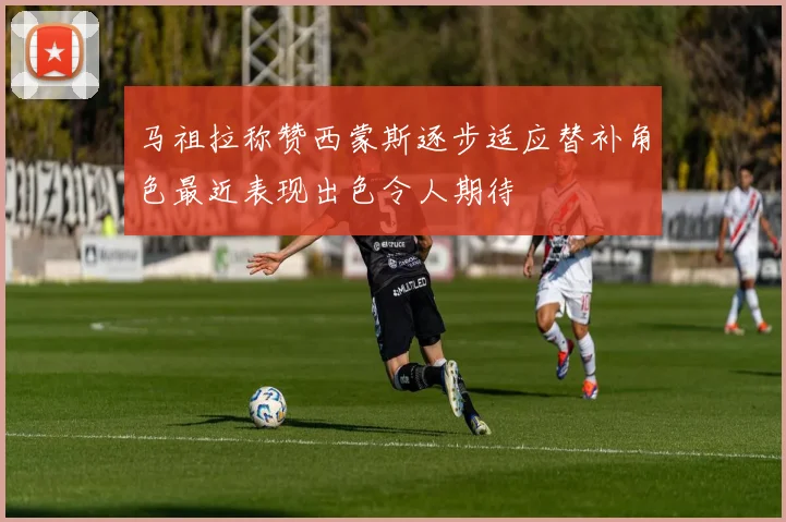 马祖拉称赞西蒙斯逐步适应替补角色最近表现出色令人期待