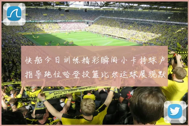 快船今日训练精彩瞬间小卡持球卢指导跑位哈登投篮比尔运球展现默契