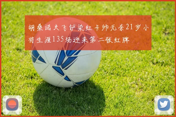 胡桑诺夫飞铲染红卡帅无奈21岁小将生涯135场迎来第二张红牌
