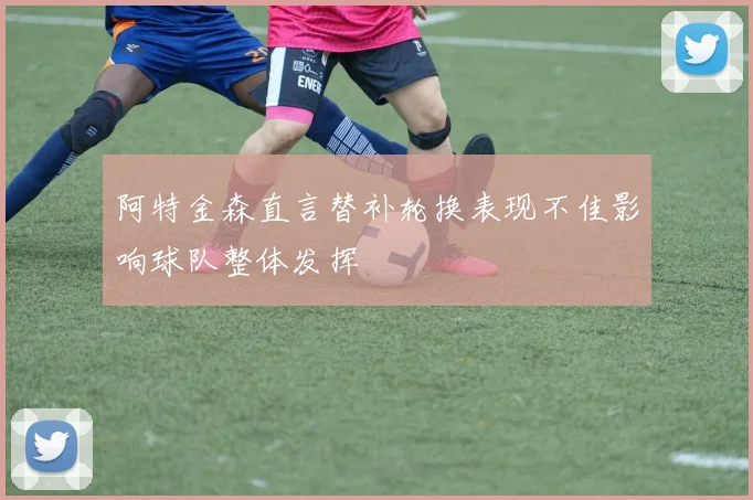 阿特金森直言替补轮换表现不佳影响球队整体发挥