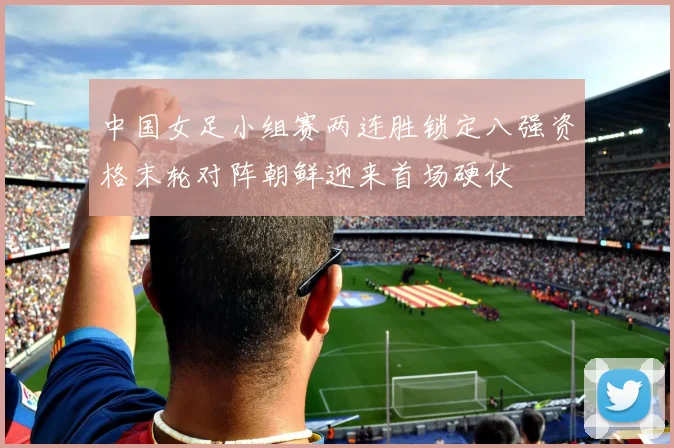 中国女足小组赛两连胜锁定八强资格末轮对阵朝鲜迎来首场硬仗