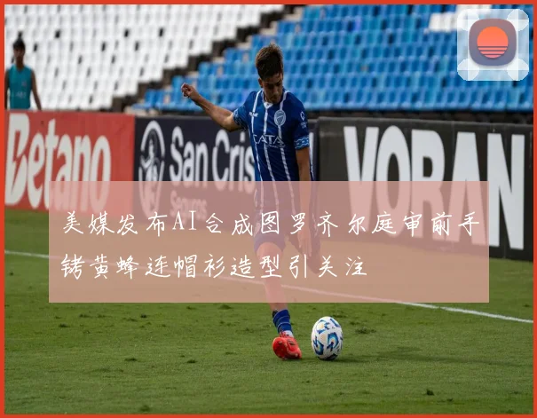 美媒发布AI合成图罗齐尔庭审前手铐黄蜂连帽衫造型引关注