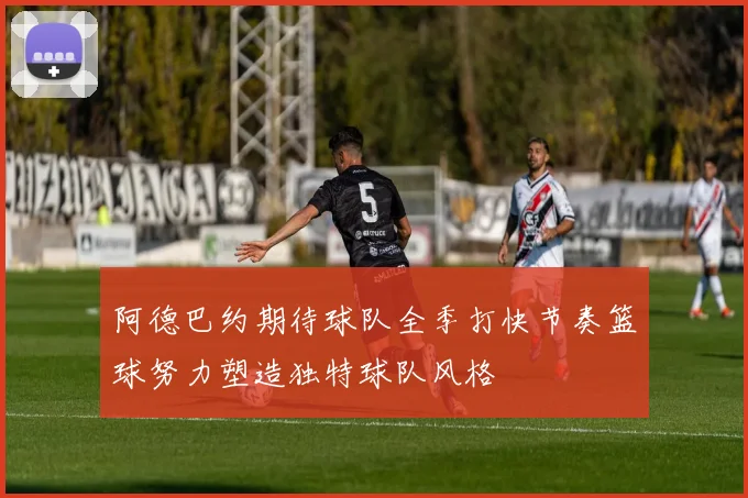 阿德巴约期待球队全季打快节奏篮球努力塑造独特球队风格