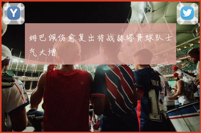 姆巴佩伤愈复出将战赫塔费球队士气大增