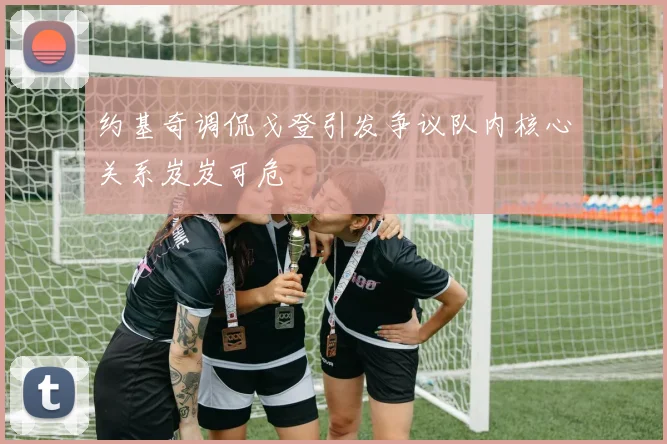 约基奇调侃戈登引发争议队内核心关系岌岌可危
