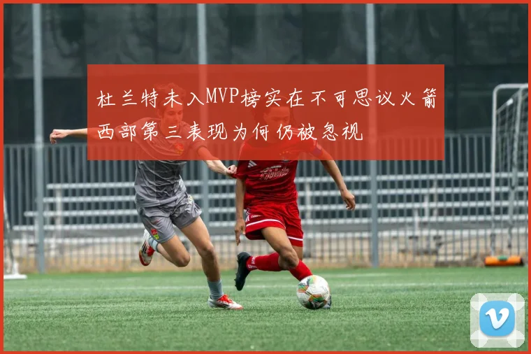 杜兰特未入MVP榜实在不可思议火箭西部第三表现为何仍被忽视