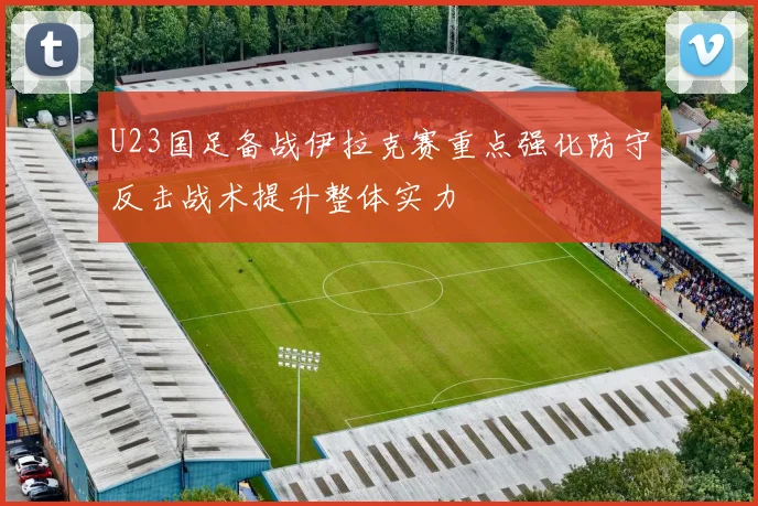 U23国足备战伊拉克赛重点强化防守反击战术提升整体实力