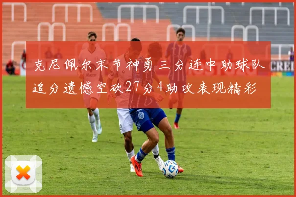 克尼佩尔末节神勇三分连中助球队追分遗憾空砍27分4助攻表现精彩