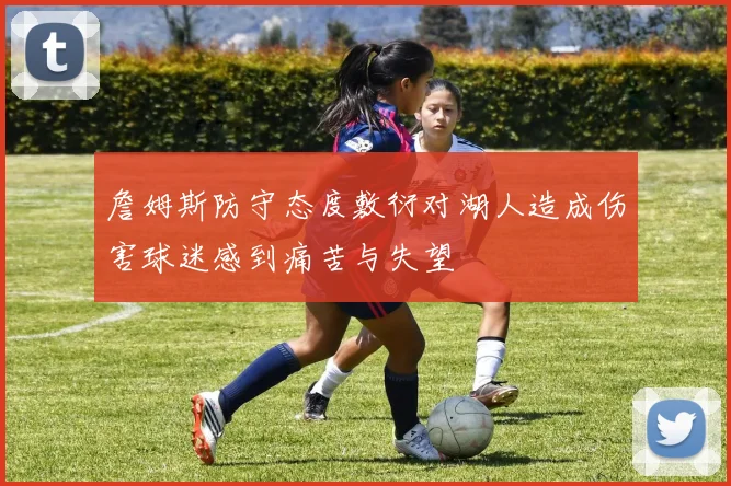 詹姆斯防守态度敷衍对湖人造成伤害球迷感到痛苦与失望