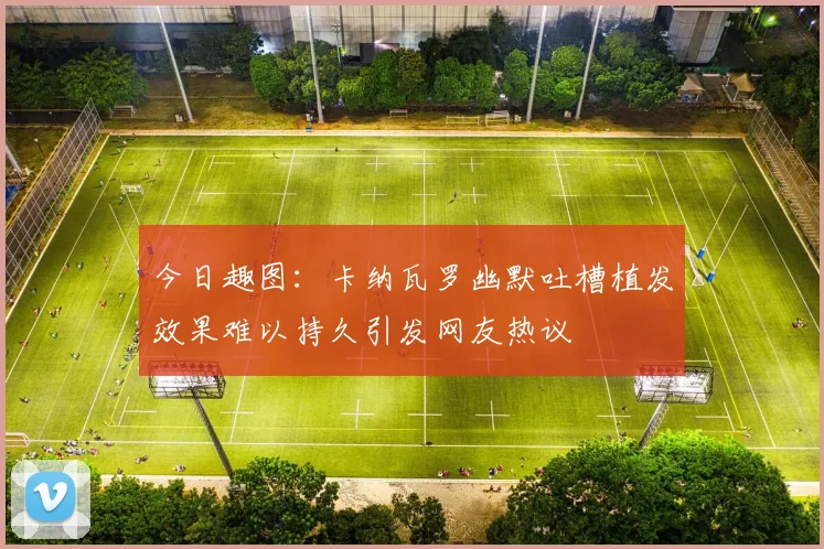 今日趣图：卡纳瓦罗幽默吐槽植发效果难以持久引发网友热议