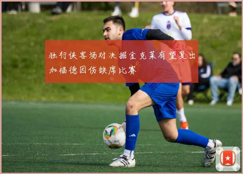 独行侠客场对决掘金克莱有望复出加福德因伤缺席比赛