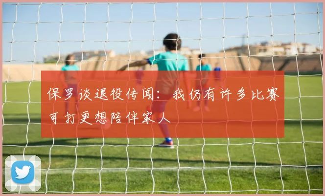 保罗谈退役传闻：我仍有许多比赛可打更想陪伴家人