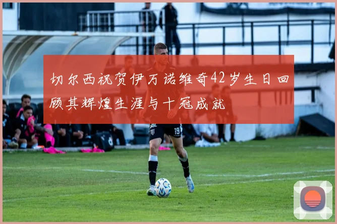切尔西祝贺伊万诺维奇42岁生日回顾其辉煌生涯与十冠成就