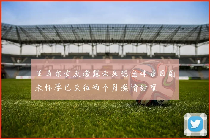 亚马尔女友透露未来想当母亲目前未怀孕已交往两个月感情甜蜜