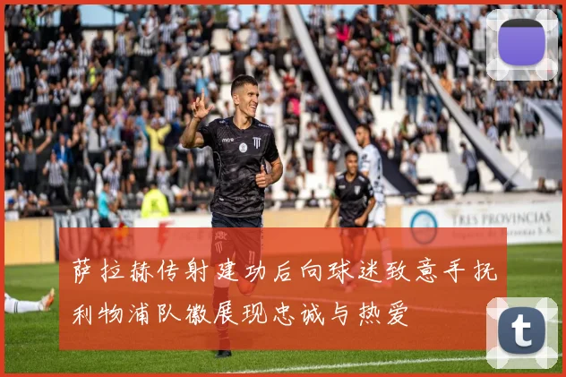 萨拉赫传射建功后向球迷致意手抚利物浦队徽展现忠诚与热爱