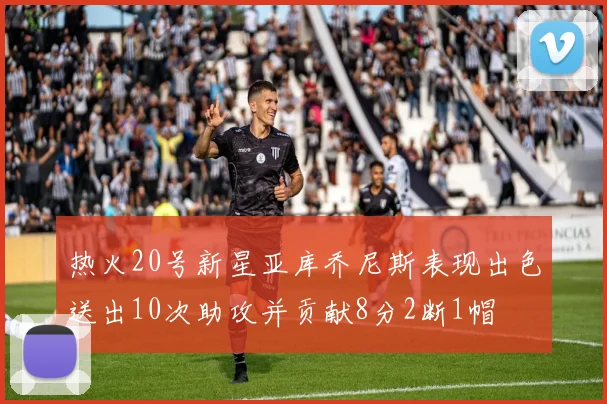 热火20号新星亚库乔尼斯表现出色送出10次助攻并贡献8分2断1帽