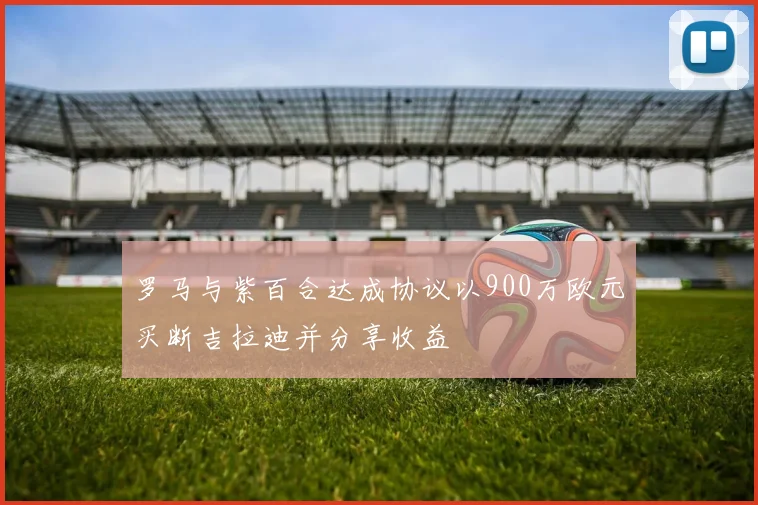 罗马与紫百合达成协议以900万欧元买断吉拉迪并分享收益