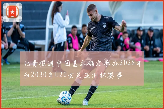 北青报道中国基本确定承办2028年和2030年U20女足亚洲杯赛事
