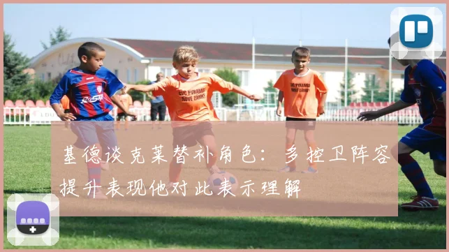 基德谈克莱替补角色：多控卫阵容提升表现他对此表示理解
