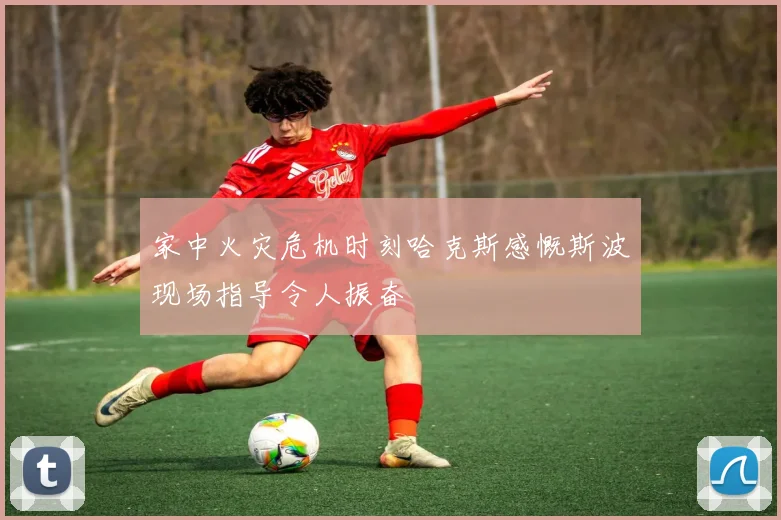 家中火灾危机时刻哈克斯感慨斯波现场指导令人振奋