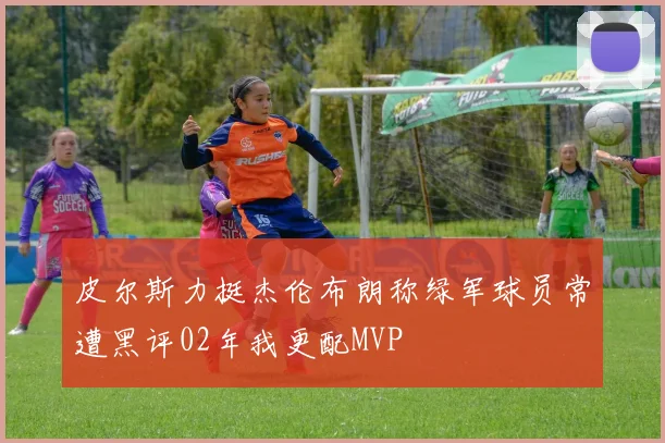 皮尔斯力挺杰伦布朗称绿军球员常遭黑评02年我更配MVP