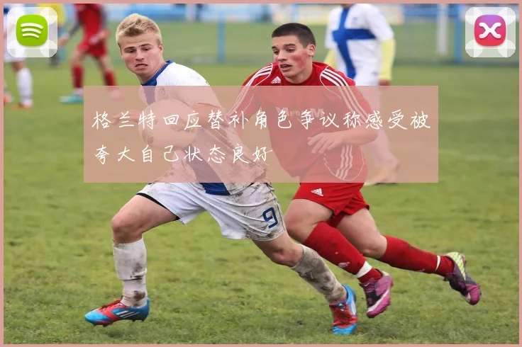 格兰特回应替补角色争议称感受被夸大自己状态良好