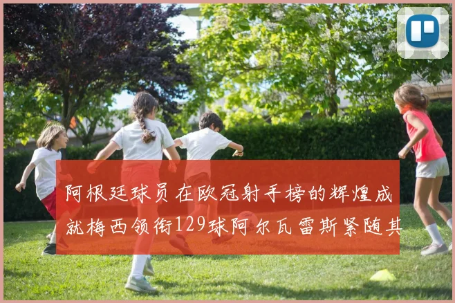 阿根廷球员在欧冠射手榜的辉煌成就梅西领衔129球阿尔瓦雷斯紧随其后