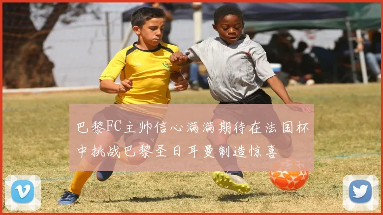 巴黎FC主帅信心满满期待在法国杯中挑战巴黎圣日耳曼制造惊喜