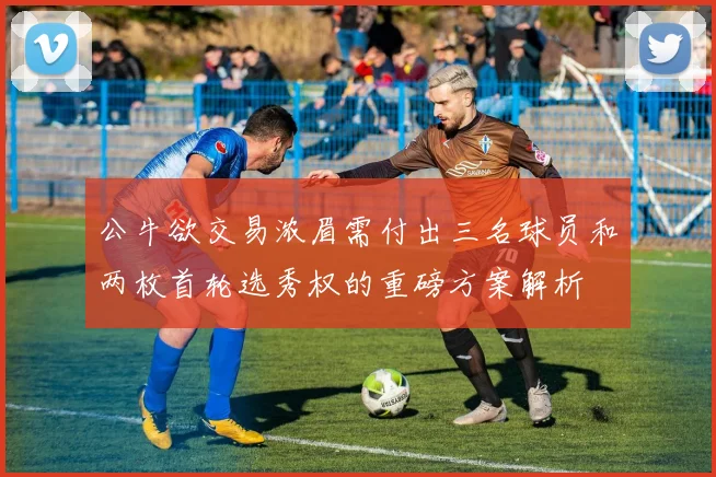公牛欲交易浓眉需付出三名球员和两枚首轮选秀权的重磅方案解析